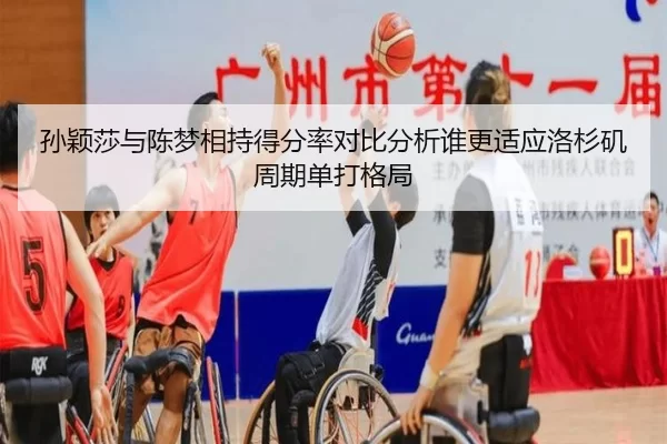 孙颖莎与陈梦相持得分率对比分析谁更适应洛杉矶周期单打格局
